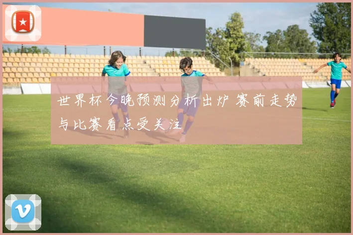 世界杯今晚预测分析出炉 赛前走势与比赛看点受关注