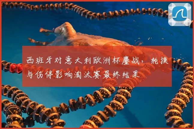 西班牙对意大利欧洲杯鏖战，轮换与伤停影响淘汰赛最终结果