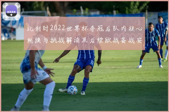 比利时2022世界杯夺冠后队内核心轮换与挑战解读及后续欧战备战安排