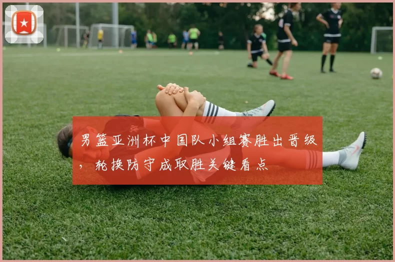 男篮亚洲杯中国队小组赛胜出晋级，轮换防守成取胜关键看点