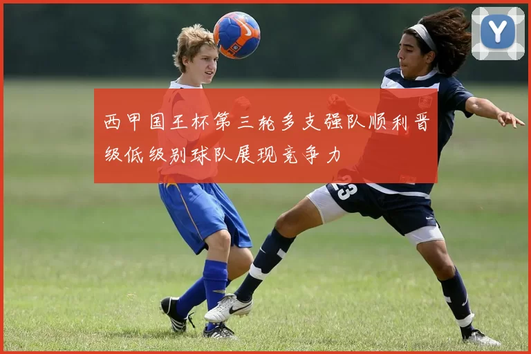 西甲国王杯第三轮多支强队顺利晋级低级别球队展现竞争力