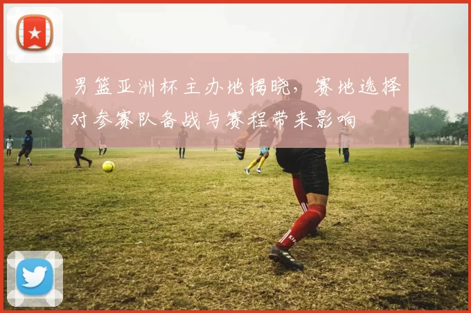 男篮亚洲杯主办地揭晓，赛地选择对参赛队备战与赛程带来影响