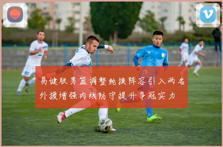 易健联男篮调整轮换阵容引入两名外援增强内线防守提升争冠实力