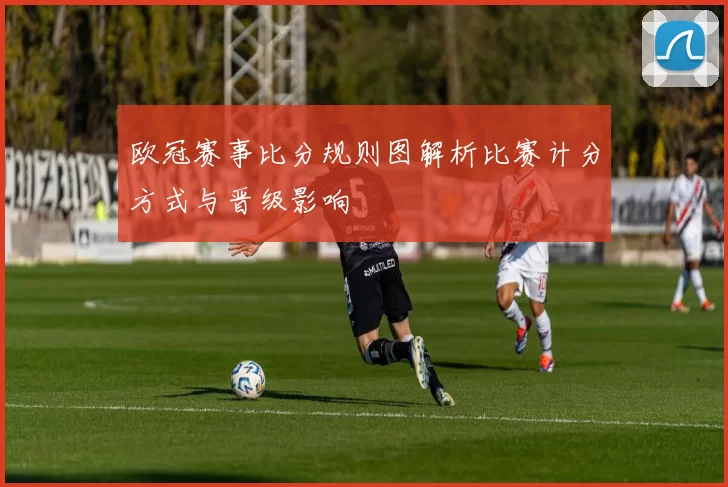 欧冠赛事比分规则图解析比赛计分方式与晋级影响