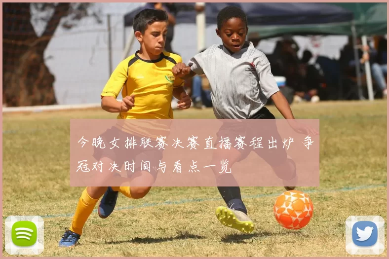 今晚女排联赛决赛直播赛程出炉 争冠对决时间与看点一览