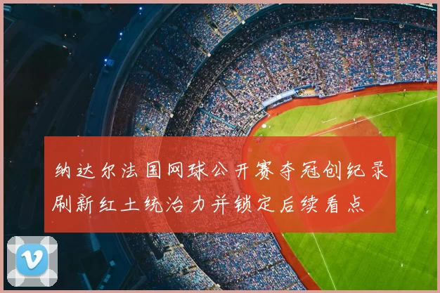 纳达尔法国网球公开赛夺冠创纪录刷新红土统治力并锁定后续看点