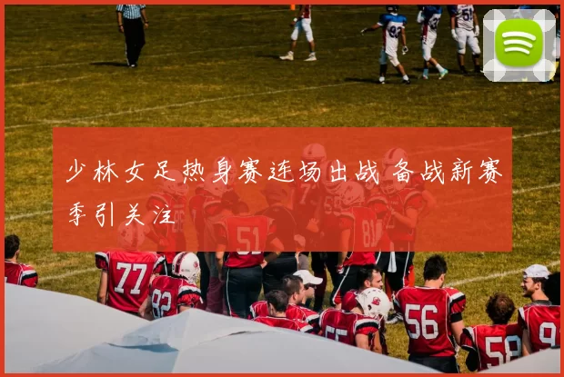 少林女足热身赛连场出战 备战新赛季引关注