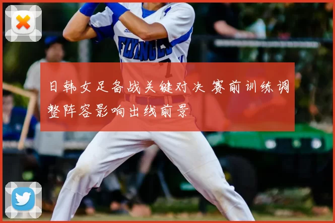 日韩女足备战关键对决 赛前训练调整阵容影响出线前景