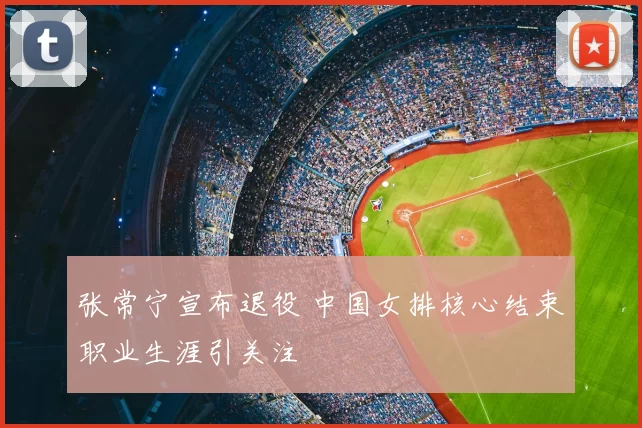 张常宁宣布退役 中国女排核心结束职业生涯引关注