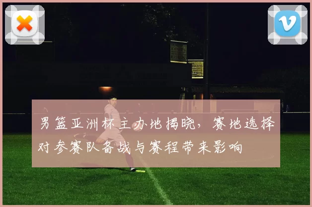 男篮亚洲杯主办地揭晓，赛地选择对参赛队备战与赛程带来影响