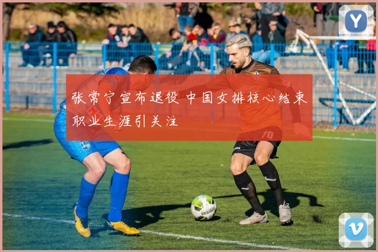 张常宁宣布退役 中国女排核心结束职业生涯引关注