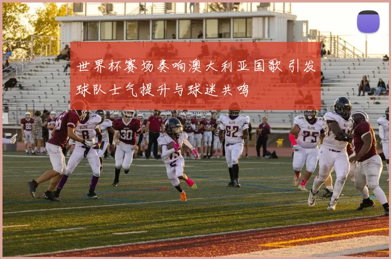 世界杯赛场奏响澳大利亚国歌 引发球队士气提升与球迷共鸣