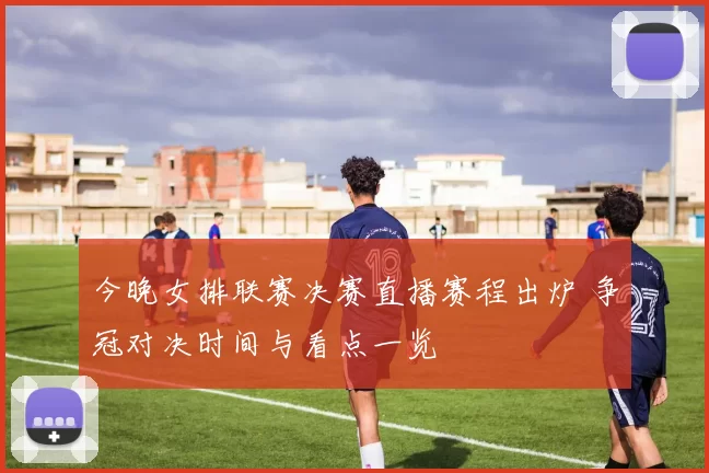 今晚女排联赛决赛直播赛程出炉 争冠对决时间与看点一览