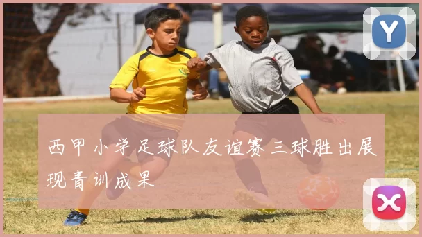 西甲小学足球队友谊赛三球胜出展现青训成果