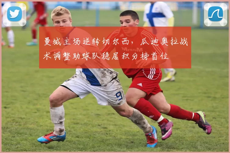 曼城主场逆转切尔西，瓜迪奥拉战术调整助球队稳居积分榜首位