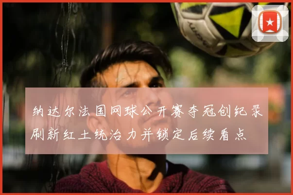 纳达尔法国网球公开赛夺冠创纪录刷新红土统治力并锁定后续看点