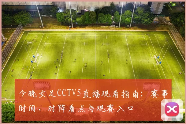 今晚女足CCTV5直播观看指南：赛事时间、对阵看点与观赛入口