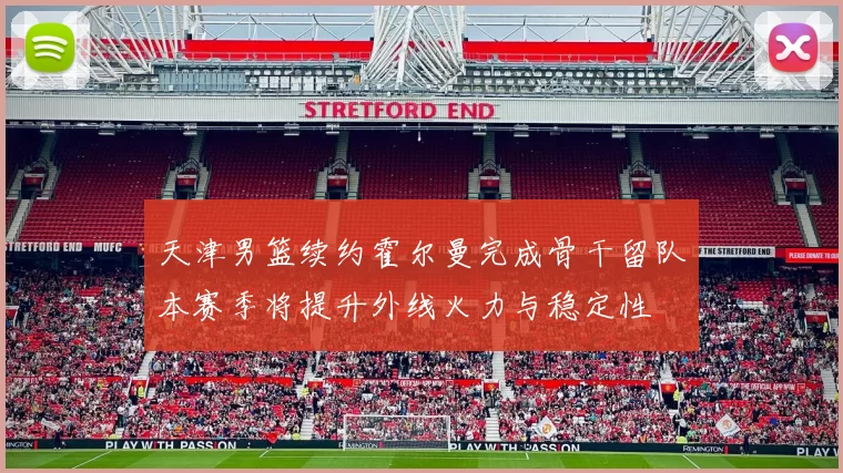 天津男篮续约霍尔曼完成骨干留队本赛季将提升外线火力与稳定性