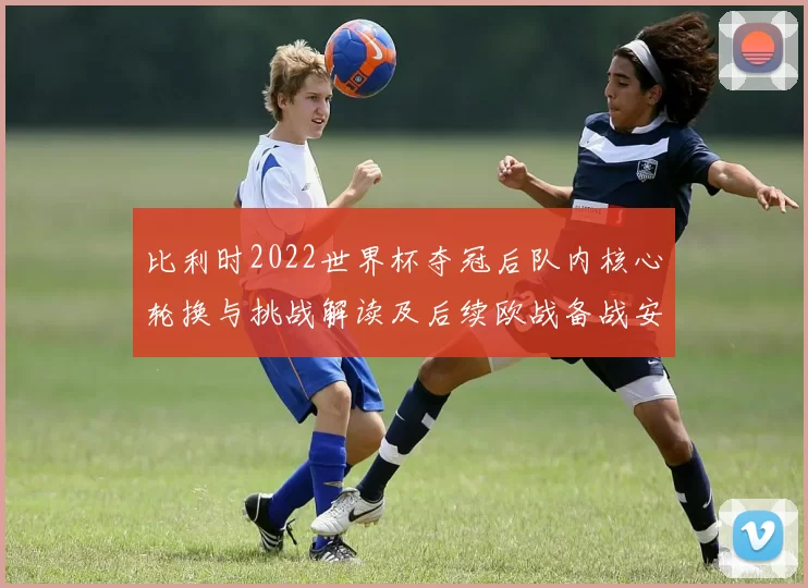 比利时2022世界杯夺冠后队内核心轮换与挑战解读及后续欧战备战安排