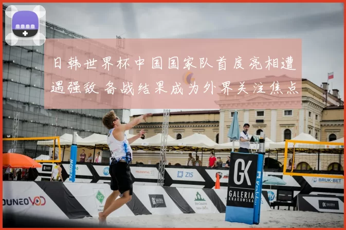 日韩世界杯中国国家队首度亮相遭遇强敌 备战结果成为外界关注焦点