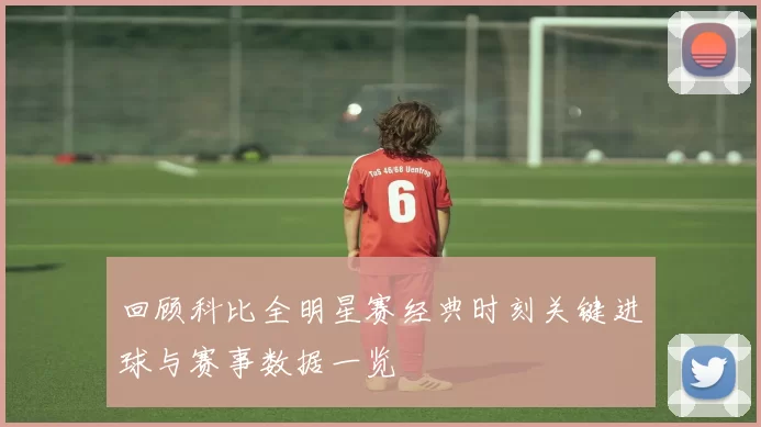 回顾科比全明星赛经典时刻关键进球与赛事数据一览