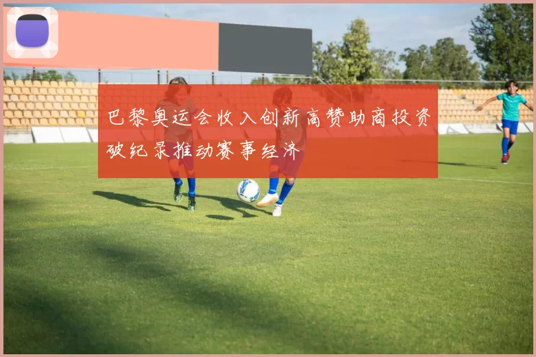 巴黎奥运会收入创新高赞助商投资破纪录推动赛事经济