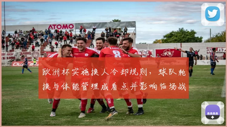 欧洲杯实施换人冷却规则，球队轮换与体能管理成看点并影响临场战术
