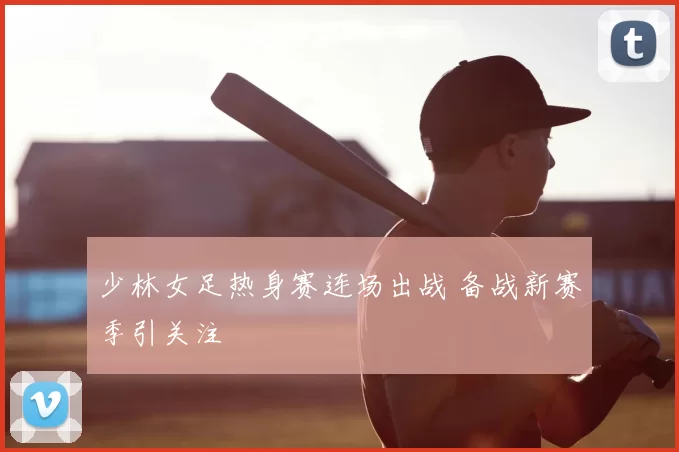 少林女足热身赛连场出战 备战新赛季引关注