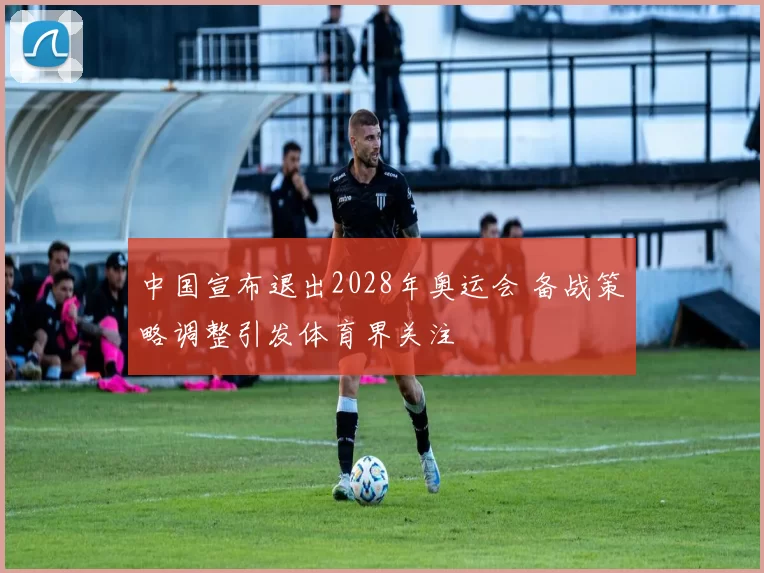 中国宣布退出2028年奥运会 备战策略调整引发体育界关注