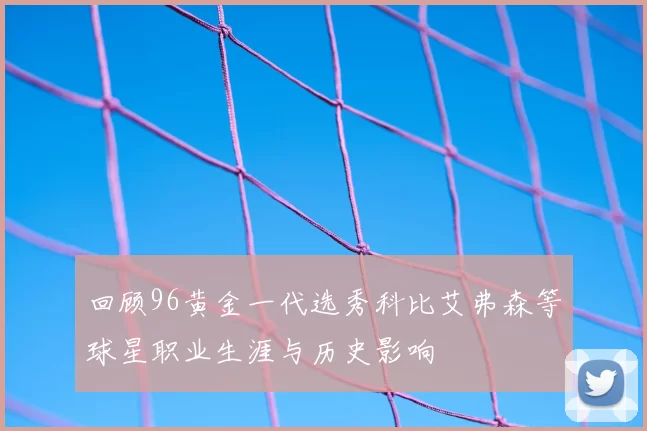 回顾96黄金一代选秀科比艾弗森等球星职业生涯与历史影响