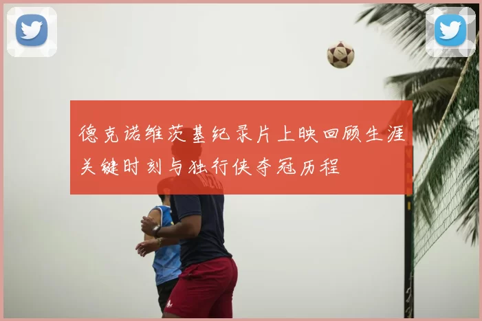 德克诺维茨基纪录片上映回顾生涯关键时刻与独行侠夺冠历程