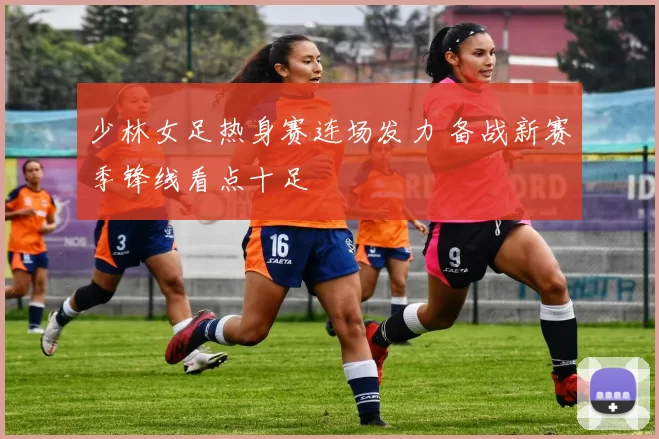 少林女足热身赛连场发力 备战新赛季锋线看点十足