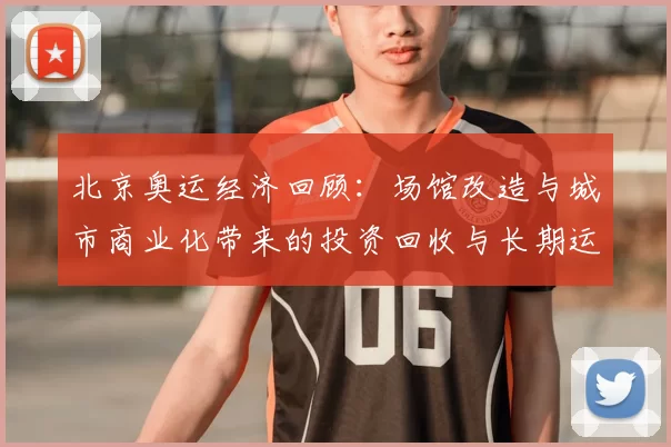 北京奥运经济回顾：场馆改造与城市商业化带来的投资回收与长期运营挑战