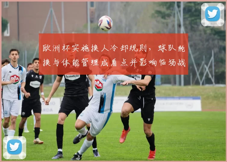 欧洲杯实施换人冷却规则，球队轮换与体能管理成看点并影响临场战术