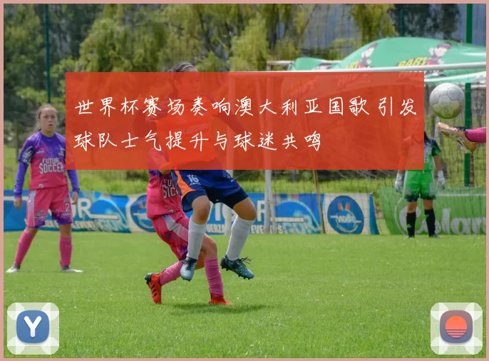 世界杯赛场奏响澳大利亚国歌 引发球队士气提升与球迷共鸣