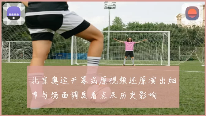 北京奥运开幕式原视频还原演出细节与场面调度看点及历史影响