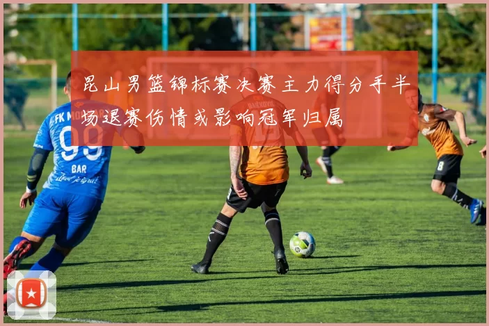 昆山男篮锦标赛决赛主力得分手半场退赛伤情或影响冠军归属