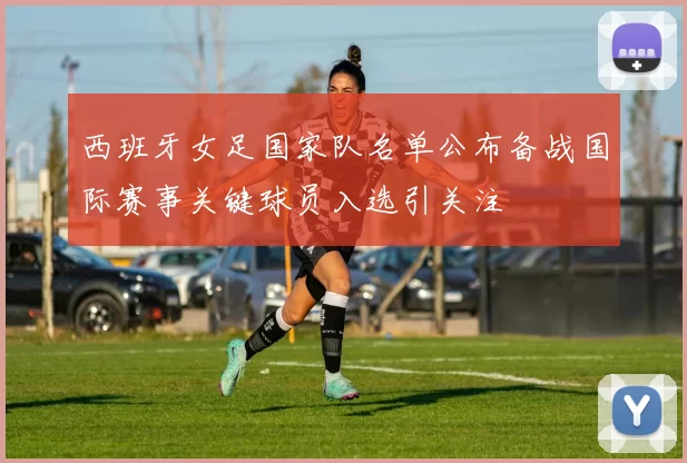 西班牙女足国家队名单公布备战国际赛事关键球员入选引关注