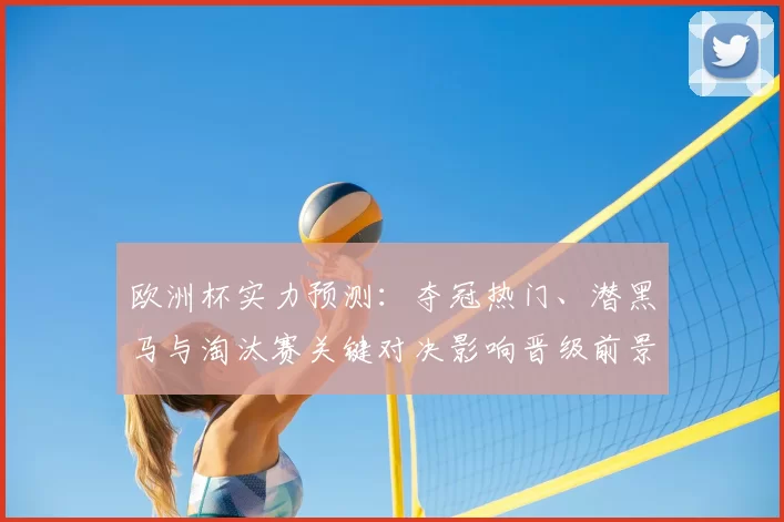欧洲杯实力预测：夺冠热门、潜黑马与淘汰赛关键对决影响晋级前景