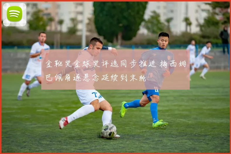 金靴奖金球奖评选同步推进 梅西姆巴佩角逐悬念延续到末轮