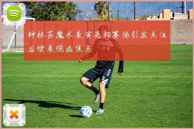 钟林苏魔术表演亮相赛场引发关注后续表现成焦点