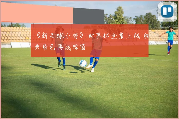 《新足球小将》世界杯全集上线 经典角色再战绿茵