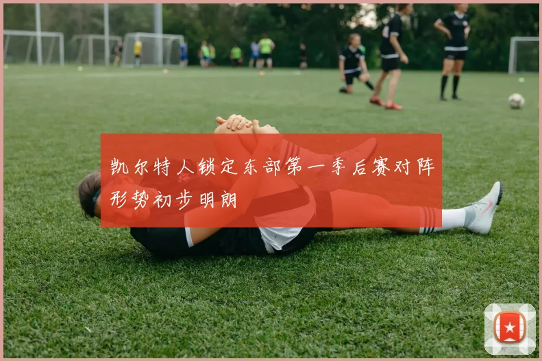 凯尔特人锁定东部第一季后赛对阵形势初步明朗