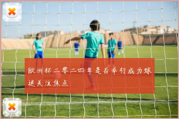 欧洲杯二零二四年是否举行成为球迷关注焦点