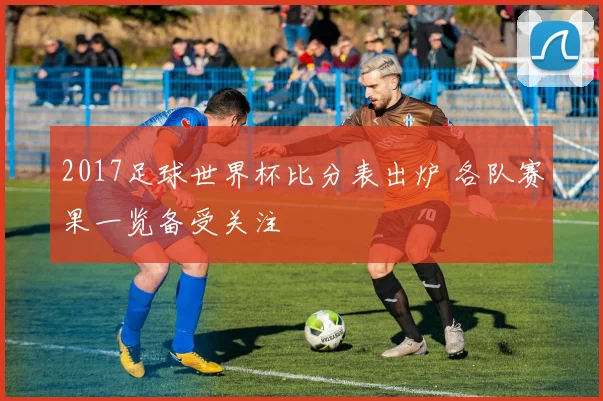 2017足球世界杯比分表出炉 各队赛果一览备受关注