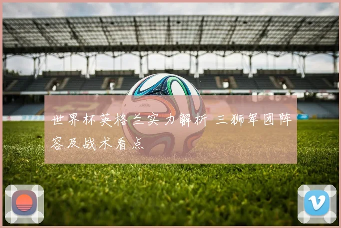 世界杯英格兰实力解析 三狮军团阵容及战术看点
